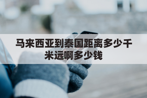 马来西亚到泰国距离多少千米远啊多少钱(马来西亚和泰国有多远)