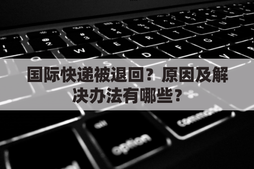 国际快递被退回?原因及解决办法有哪些?