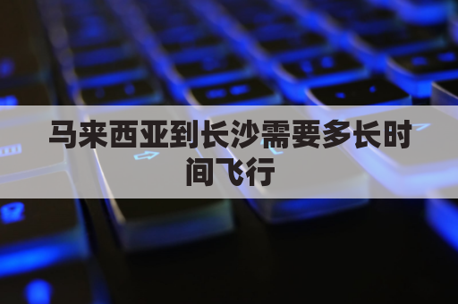 马来西亚到长沙需要多长时间飞行(从马来西亚寄东西到长沙大概几天?)