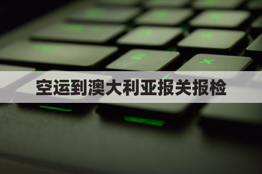 空运到澳大利亚报关报检(澳大利亚出口空运清关)