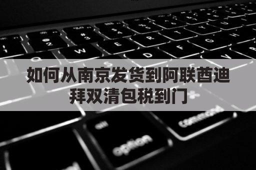 如何从南京发货到阿联酋迪拜双清包税到门(迪拜到南京航班时刻表)