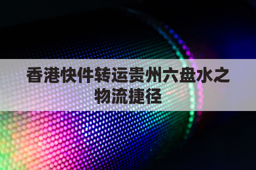 香港快件转运贵州六盘水之物流捷径