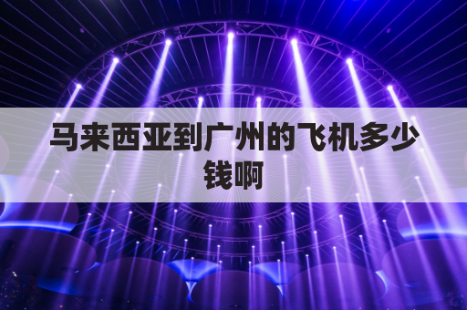 马来西亚到广州的飞机多少钱啊(马来西亚到广州飞机票多少钱)