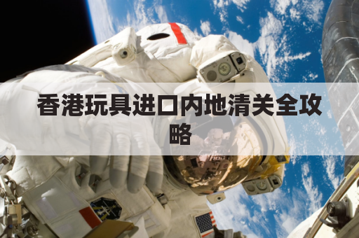 香港玩具进口内地清关全攻略