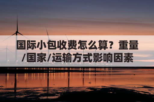 国际小包收费怎么算?重量/国家/运输方式影响因素