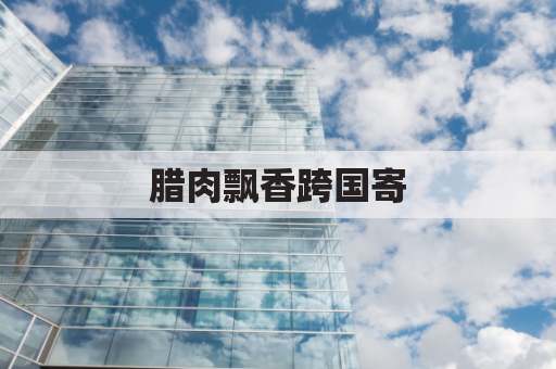 腊肉飘香跨国寄,邮寄马耳他无阻碍