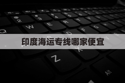 印度海运专线哪家便宜(印度的海运港口有哪些)