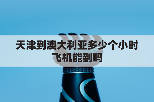 天津到澳大利亚多少个小时飞机能到吗(天津到澳大利亚海运费)