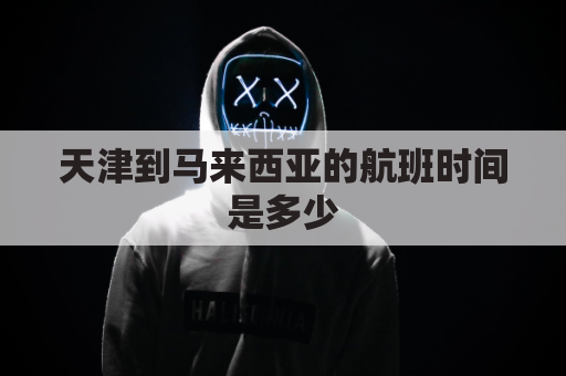 天津到马来西亚的航班时间是多少(天津到马来西亚海运几天)