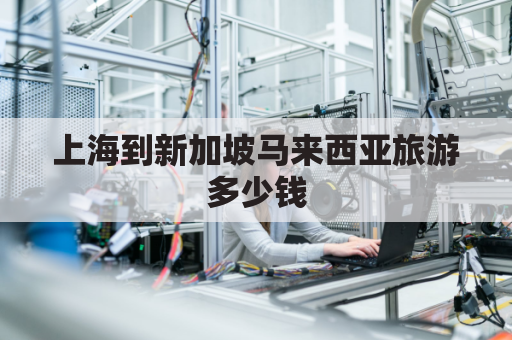 上海到新加坡马来西亚旅游多少钱(上海到新加坡经过哪些国家)