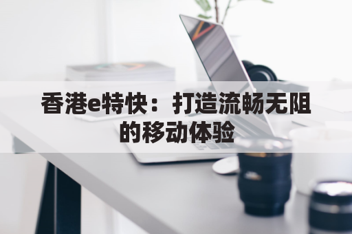 香港e特快:打造流畅无阻的移动体验