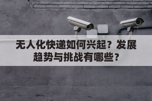 无人化快递如何兴起?发展趋势与挑战有哪些?