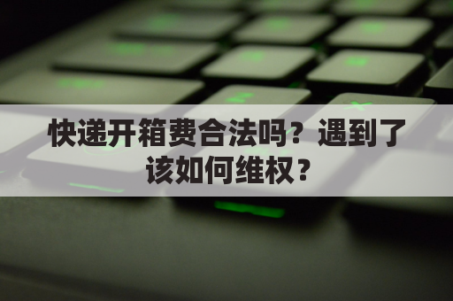 快递开箱费合法吗?遇到了该如何维权?