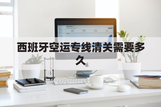 西班牙空运专线清关需要多久(空运到西班牙清关需要ce吗)