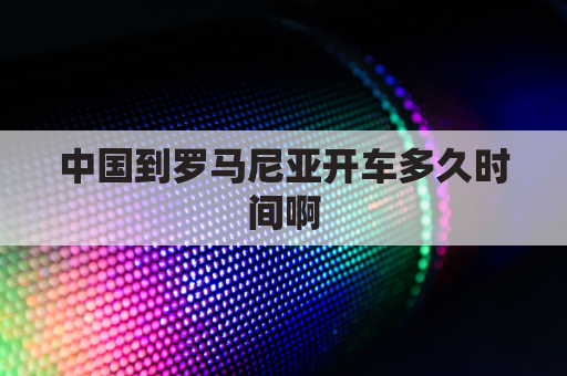 中国到罗马尼亚开车多久时间啊(中国到罗马尼亚海运)