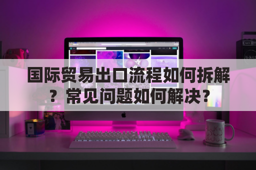 国际贸易出口流程如何拆解?常见问题如何解决?