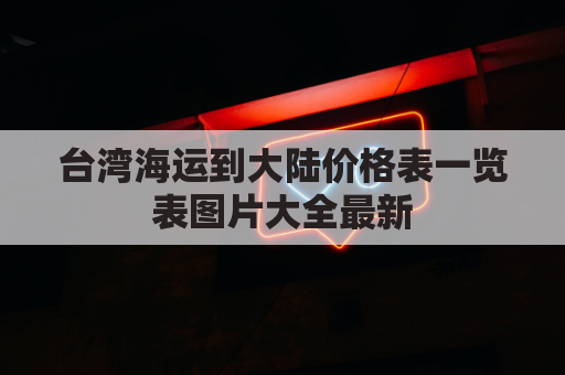 台湾海运到大陆价格表一览表图片大全最新(台湾船运到大陆要多久)