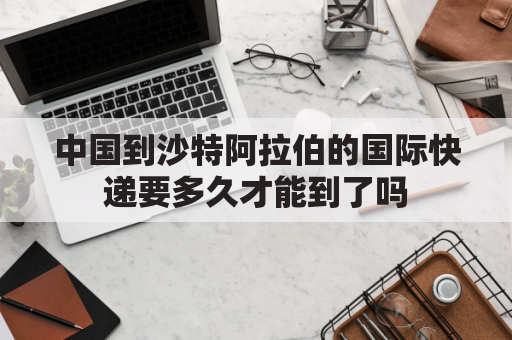 中国到沙特阿拉伯的国际快递要多久才能到了吗(中国往沙特发快递 要多少钱一公斤 怎么收费 多久到)