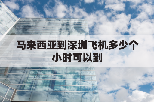 马来西亚到深圳飞机多少个小时可以到(深圳到马来西亚机票航班查询)