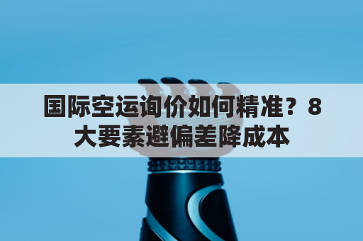 国际空运询价如何精准?8大要素避偏差降成本