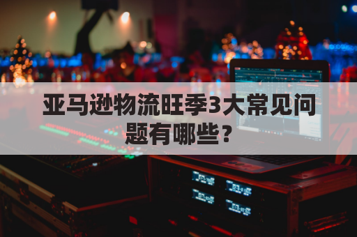 亚马逊物流旺季3大常见问题有哪些?