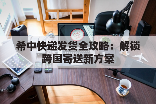 希中快递发货全攻略:解锁跨国寄送新方案