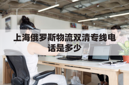 上海俄罗斯物流双清专线电话是多少(上海俄罗斯商品)