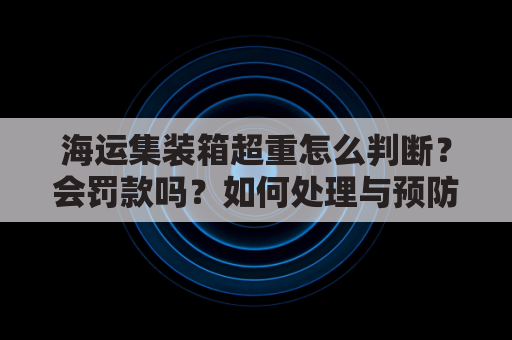 海运集装箱超重怎么判断?会罚款吗?如何处理与预防?