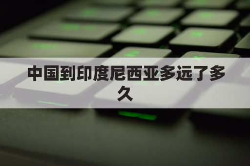 中国到印度尼西亚多远了多久(中国至印度尼西亚有哪些航班)