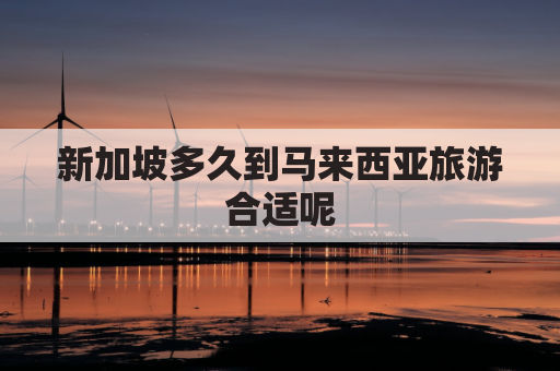 新加坡多久到马来西亚旅游合适呢(新加坡去马来西亚多久)