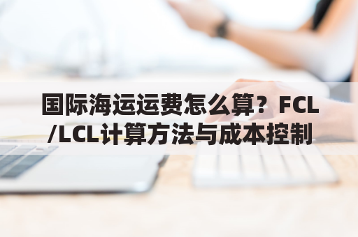 国际海运运费怎么算?FCL/LCL计算方法与成本控制