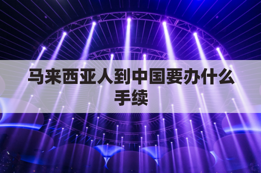 马来西亚人到中国要办什么手续(马来西亚人来中国需要办什么)