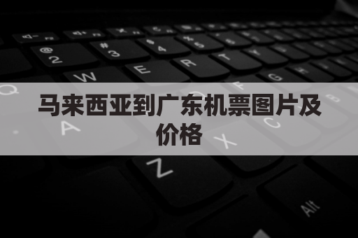 马来西亚到广东机票图片及价格(马来西亚到广州机票查询)