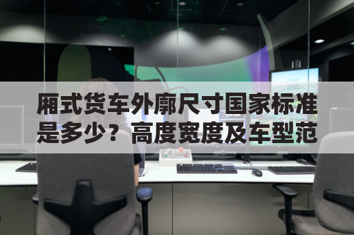 厢式货车外廓尺寸国家标准是多少?高度宽度及车型范围?