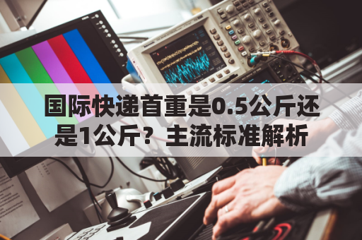 国际快递首重是0.5公斤还是1公斤?主流标准解析