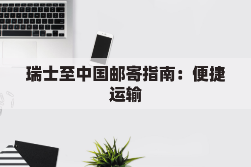 瑞士至中国邮寄指南:便捷运输,畅达无阻