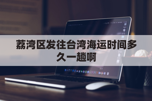荔湾区发往台湾海运时间多久一趟啊(荔湾区发往台湾海运时间多久一趟啊飞机)