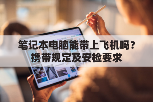 笔记本电脑能带上飞机吗?携带规定及安检要求