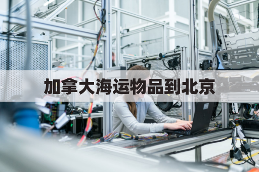 加拿大海运物品到北京(加拿大海运时效)