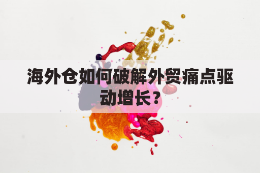 海外仓如何破解外贸痛点驱动增长?