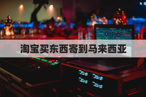 淘宝买东西寄到马来西亚(淘宝买东西寄到马来西亚安全吗)