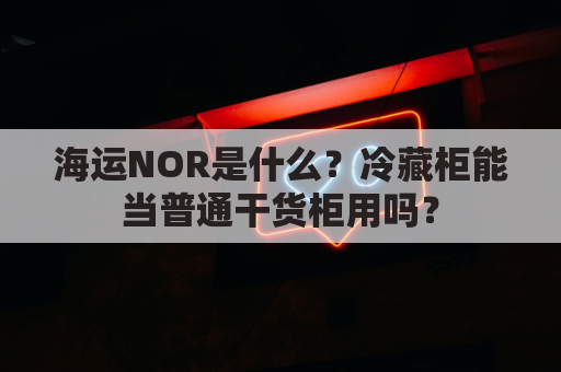 海运NOR是什么?冷藏柜能当普通干货柜用吗?