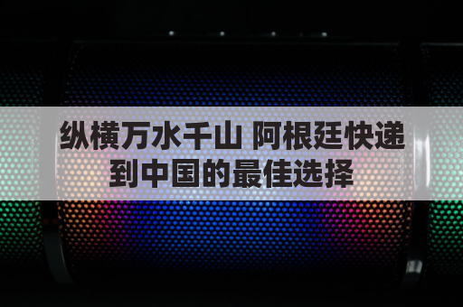纵横万水千山 阿根廷快递到中国的最佳选择