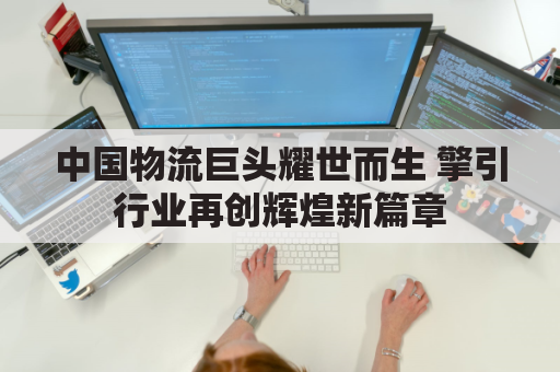 中国物流巨头耀世而生 擎引行业再创辉煌新篇章