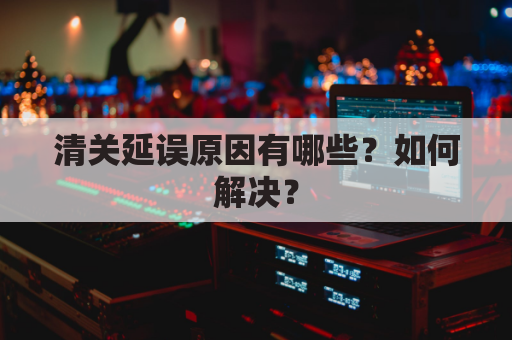 清关延误原因有哪些?如何解决?