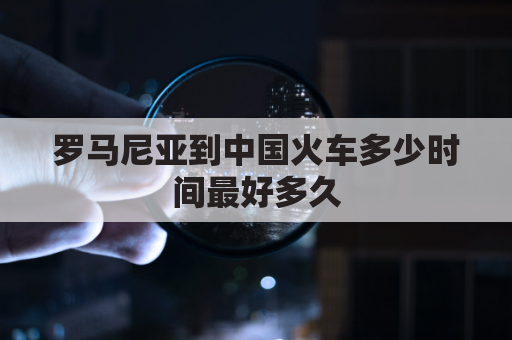 罗马尼亚到中国火车多少时间最好多久(罗马尼亚直飞中国)