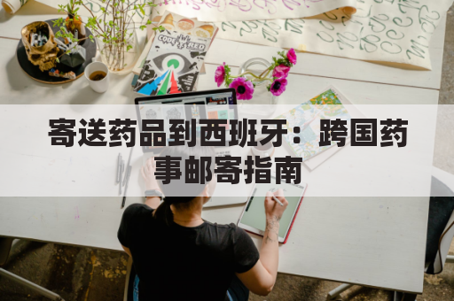 寄送药品到西班牙:跨国药事邮寄指南