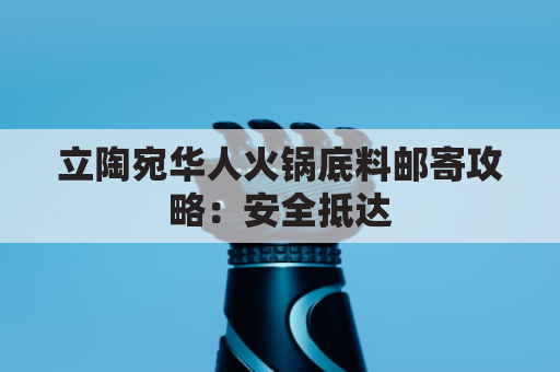 立陶宛华人火锅底料邮寄攻略:安全抵达,香气满屋