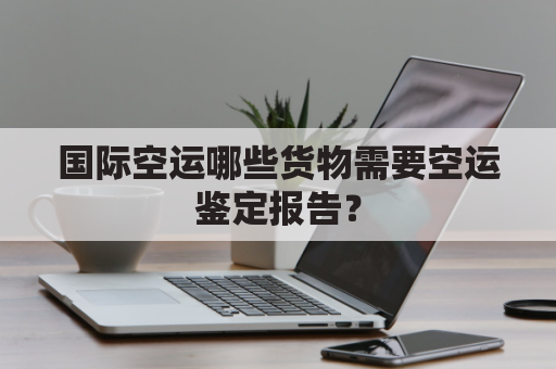 国际空运哪些货物需要空运鉴定报告?
