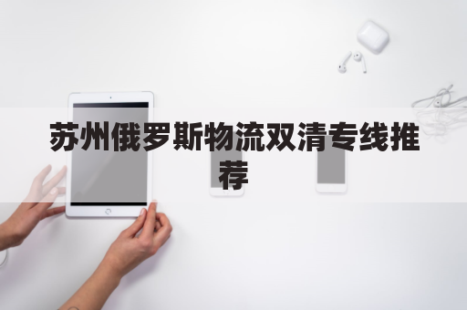 苏州俄罗斯物流双清专线推荐(苏州俄罗斯企业)